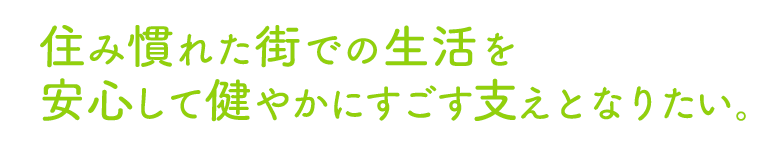 住み慣れた街での生活を安心して健やかにすごす支えとなりたい。